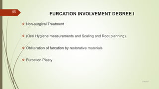 FURCATION INVOLVEMENT DEGREE I
 Non-surgical Treatment
 (Oral Hygiene measurements and Scaling and Root planning)
 Obliteration of furcation by restorative materials
 Furcation Plasty
65
5/28/2017
 