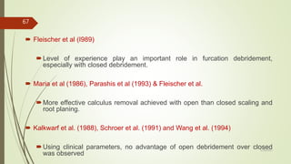  Fleischer et al (I989)
Level of experience play an important role in furcation debridement,
especially with closed debridement.
 Maria et al (1986), Parashis et al (1993) & Fleischer et al.
More effective calculus removal achieved with open than closed scaling and
root planing.
 Kalkwarf et al. (1988), Schroer et al. (1991) and Wang et al. (1994)
Using clinical parameters, no advantage of open debridement over closed
was observed
67
5/28/2017
 