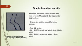 Quetin furcation curette
Quetin furcation curette
BL 2 (Larger) & BL1 (Smaller)
• shallow, half-moon radius that fits into
roof or floor of furcation & developmental
depressions
•Shanks are slightly curved for better
access
•Tips 2 widths
•-BL1 & MD1- small fine with 0.9 mm blade
width
•-BL2 &MD2- larger and wider 1.3 mm
width
68
5/28/2017
 