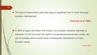  The type of instruments used also plays a significant role in more thorough
furcation debridement
(Fleischer et al 1989)
 In 58% of upper and lower first molars, the furcation entrance diameter is
narrower (<0.75 mm) than the width of conventional periodontal curette. So,
use of curettes alone would result in inadequate debridement of many
furcation areas
Bowers (1979)
69
5/28/2017
 