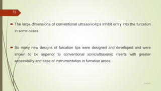  The large dimensions of conventional ultrasonic-tips inhibit entry into the furcation
in some cases
 So many new designs of furcation tips were designed and developed and were
shown to be superior to conventional sonic/ultrasonic inserts with greater
accessibility and ease of instrumentation in furcation areas
71
5/28/2017
 