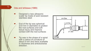 Oda and Ishikawa (1989)
 Designed a new ultrasonic
scaler tip made of acid resistant
stainless steel
 End of the tip was spherical
(0.8 mm in diameter) to protect
the root surfaces and soft
tissue injury and improve
contact with the root surfaces
 Tip was in the shape of a spiral
with a radius of curvature of
about 9 mm and were available
in clockwise and anticlockwise
direction.
72
5/28/2017
 