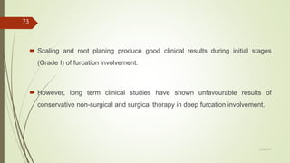  Scaling and root planing produce good clinical results during initial stages
(Grade I) of furcation involvement.
 However, long term clinical studies have shown unfavourable results of
conservative non-surgical and surgical therapy in deep furcation involvement.
73
5/28/2017
 