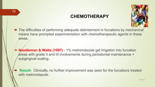 CHEMOTHERAPY
 The difficulties of performing adequate debridement in furcations by mechanical
means have prompted experimentation with chemotherapeutic agents in these
areas.
 Needleman & Watts (1997) - 1% metronidazole gel irrigation into furcation
areas with grade II and III involvements during periodontal maintenance +
subgingival scaling.
 Result- Clinically, no further improvement was seen for the furcations treated
with metronidazole.
74
5/28/2017
 