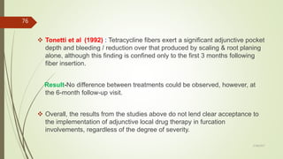  Tonetti et al (1992) : Tetracycline fibers exert a significant adjunctive pocket
depth and bleeding / reduction over that produced by scaling & root planing
alone, although this finding is confined only to the first 3 months following
fiber insertion.
Result-No difference between treatments could be observed, however, at
the 6-month follow-up visit.
 Overall, the results from the studies above do not lend clear acceptance to
the implementation of adjunctive local drug therapy in furcation
involvements, regardless of the degree of severity.
76
5/28/2017
 