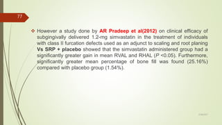  However a study done by AR Pradeep et al(2012) on clinical efficacy of
subgingivally delivered 1.2-mg simvastatin in the treatment of individuals
with class II furcation defects used as an adjunct to scaling and root planing
Vs SRP + placebo showed that the simvastatin administered group had a
significantly greater gain in mean RVAL and RHAL (P <0.05). Furthermore,
significantly greater mean percentage of bone fill was found (25.16%)
compared with placebo group (1.54%).
77
5/28/2017
 