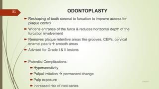ODONTOPLASTY
5/28/2017
81
 Reshaping of tooth coronal to furcation to improve access for
plaque control
 Widens entrance of the furca & reduces horizontal depth of the
furcation involvement
 Removes plaque retentive areas like grooves, CEPs, cervical
enamel pearls smooth areas
 Advised for Grade I & II lesions
 Potential Complications-
Hypersenstivity
Pulpal irritation  permanent change
Pulp exposure
Increased risk of root caries
 
