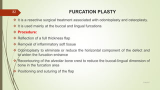 FURCATION PLASTY
 It is a resective surgical treatment associated with odontoplasty and osteoplasty.
 It is used mainly at the buccal and lingual furcations
 Procedure:
 Reflection of a full thickness flap
 Removal of inflammatory soft tissue
 Odontoplasty to eliminate or reduce the horizontal component of the defect and
to widen the furcation entrance
 Recontouring of the alveolar bone crest to reduce the buccal-lingual dimension of
bone in the furcation area
 Positioning and suturing of the flap
82
5/28/2017
 