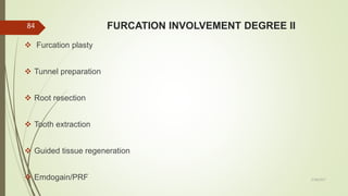 FURCATION INVOLVEMENT DEGREE II
 Furcation plasty
 Tunnel preparation
 Root resection
 Tooth extraction
 Guided tissue regeneration
 Emdogain/PRF
84
5/28/2017
 