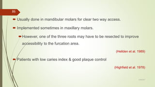 Usually done in mandibular molars for clear two way access.
 Implemented sometimes in maxillary molars.
However, one of the three roots may have to be resected to improve
accessibility to the furcation area.
(Hellden et al. 1989)
 Patients with low caries index & good plaque control
(Highfield et al. 1978)
86
5/28/2017
 