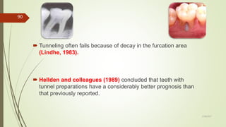  Tunneling often fails because of decay in the furcation area
(Lindhe, 1983).
 Hellden and colleagues (1989) concluded that teeth with
tunnel preparations have a considerably better prognosis than
that previously reported.
90
5/28/2017
 