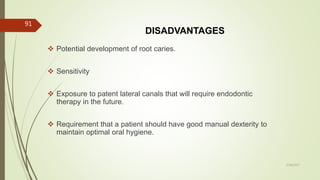 DISADVANTAGES
 Potential development of root caries.
 Sensitivity
 Exposure to patent lateral canals that will require endodontic
therapy in the future.
 Requirement that a patient should have good manual dexterity to
maintain optimal oral hygiene.
91
5/28/2017
 