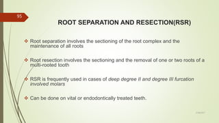 ROOT SEPARATION AND RESECTION(RSR)
 Root separation involves the sectioning of the root complex and the
maintenance of all roots
 Root resection involves the sectioning and the removal of one or two roots of a
multi-rooted tooth
 RSR is frequently used in cases of deep degree II and degree III furcation
involved molars
 Can be done on vital or endodontically treated teeth.
95
5/28/2017
 
