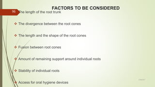 FACTORS TO BE CONSIDERED
 The length of the root trunk
 The divergence between the root cones
 The length and the shape of the root cones
 Fusion between root cones
 Amount of remaining support around individual roots
 Stability of individual roots
 Access for oral hygiene devices
96
5/28/2017
 