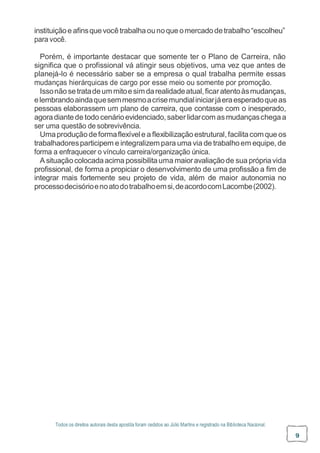 Todos os direitos autorais desta apostila foram cedidos ao Júlio Martins e registrado na Biblioteca Nacional.
9
instituiçãoe afinsquevocêtrabalhaounoque omercadodetrabalho“escolheu”
para você.
Porém, é importante destacar que somente ter o Plano de Carreira, não
significa que o profissional vá atingir seus objetivos, uma vez que antes de
planejá-lo é necessário saber se a empresa o qual trabalha permite essas
mudanças hierárquicas de cargo por esse meio ou somente por promoção.
Issonãosetratadeummitoesimdarealidadeatual,ficaratentoàsmudanças,
elembrandoaindaquesemmesmoacrisemundialiniciarjáeraesperadoqueas
pessoas elaborassem um plano de carreira, que contasse com o inesperado,
agoradiantede todo cenárioevidenciado,saber lidarcom asmudançaschegaa
ser uma questão de sobrevivência.
Umaproduçãodeformaflexívele a flexibilizaçãoestrutural,facilitacomque os
trabalhadoresparticipem e integralizempara uma via de trabalhoem equipe, de
forma a enfraquecer o vínculo carreira/organização única.
A situaçãocolocadaacima possibilitauma maioravaliaçãode sua própriavida
profissional, de forma a propiciar o desenvolvimento de uma profissão a fim de
integrar mais fortemente seu projeto de vida, além de maior autonomia no
processodecisórioenoatodotrabalhoemsi,deacordocomLacombe(2002).
 