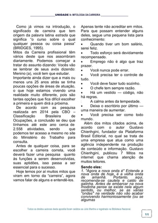 Todos os direitos autorais desta apostila foram cedidos ao Júlio Martins e registrado na Biblioteca Nacional.
11
UNIDADE I: MITOLOGIA DACARREIRA
Como já vimos na introdução, o
significado de carreira que tem
origem da palavra latina estrada que
significa “o curso sobre o qual
qualquer pessoa ou coisa passa”
(BRIDGES, 1995).
Mitos da Carreira profissional têm
vários deste que nos assombram
diariamente. Podemos começar a
tratar do assunto dizendo: Vocês vão
se lembrar de seus avós dizendo:
Menino (a), você tem que estudar.
Importante ainda dizer que a mais ou
menos uns 25 anos atrás se tinha
poucas opções de áreas de atuação,
o que hoje estamos vivendo uma
realidade muito diferente, pois são
tantas opções que fica difícil escolher
a primeira e quem dirá a próxima.
De acordo com as pesquisa
realizada em 2014 pela CBO –
Classificação Brasileira de
Ocupações, a conclusão se deu que
tínhamos até este ano cerca de
2.558 atividades, sendo que
podemos ter acesso a mesmo no site
do Ministério do Trabalho para
consulta.
Antes de qualquer coisa, para se
escolher a carreira correta, você
deverá fazer uma pesquisa quanto
às funções a serem desenvolvidas,
suas aptidões, isso passa a ser
essencial para o sucesso.
Hoje temos por aí muitos mitos que
viram em torno da “carreira”, agora
vamos falar de alguns e entendê-los.
Apenas tente não acreditar em mitos.
Para que possam entender alguns
deles, segue uma pequena lista para
conhecimento:
 Quando tiver um bom salário,
serei feliz.
 Todo esforço será devidamente
recompensado.
 Emprego não é algo que traz
prazer.
 Você nunca pode errar.
 Você precisa ter o controle de
tudo.
 Você deve fazer tudo sozinho.
 O chefe tem sempre razão.
 Há um vestido — código, não
há regras.
A calma antes da tempestade.
 Deixa o escritório por último —
uma maneira de aumentar.
 Você precisa ser como todo
mundo.
Além dos mitos citados acima, de
acordo com o autor Gustavo
Chierihgini, fundador da Plataforma
Brasil Editorial, no qual se trata de
uma empresa que atua como uma
agência independente na produção
de conteúdo e informação. Gustavo
Chierihgini, publicou 7 Mitos na
internet que chama atenção de
muitos leitores.
Sendo eles:
1. "Agora a nova onda é" Entenda a
nova onda de hoje, é a velha onda
de amanhã. Portanto, aqui,
recomenda-se cautela e caldo de
galinha. Antes de embarcar na nova
modinha pense se existe nela algum
sentido, ou melhor, se as várias
"ondas" na verdade não vão acabar
convivendo harmoniosamente (ou se
algumas
 