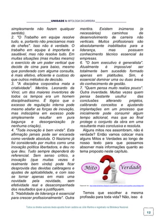 Todos os direitos autorais desta apostila foram cedidos ao Júlio Martins e registrado na Biblioteca Nacional.
12
UNIDADE I: MITOLOGIA DACARREIRA
simplesmente não fazem qualquer
sentido).
2. "O Trabalho em equipe resolve
tudo, e, portanto não precisamos mais
de chefes". Isso não é verdade. O
trabalho em equipe é importante e
saudável, mas não resolve tudo. Em
muitas situações (mas muitas mesmo)
o exercício de um poder vertical que
decide de cima para baixo, mesmo
que ponderado com alguma consulta,
é mais efetivo, eficiente e custoso do
que outros métodos de decisão.
3. "A disciplina corporativa mata a
criatividade". Mentira. Leonardo da
Vinci, um dos maiores inventores de
todos os tempos era um homem
disciplinadíssimo. É lógico que o
excesso de regulação interna pode
mesmo abafar as forças de inovação,
mas indisciplina em excesso pode
simplesmente resultar em pura
bagunça e desorganização (e
nenhuma criação).
4. "Toda inovação é bem vinda". Esta
afirmação jamais pode ser encarada
como verdade absoluta. O Nazismo já
foi considerado por muitos como uma
inovação política libertadora, e deu no
que deu. Tudo sempre dependerá do
referencial. Sem senso crítico, a
inovação (que muitas vezes é
realmente bem vinda) pode ficar
desprovida das devidas calibragens e
ajustes de aplicabilidade, e com isso
se tornar apenas em mais uma
novidade pela novidade, sem
efetividade real e desacompanhada
dos resultados que a justifiquem.
5. "Habilidade de liderança é essencial
para crescer profissionalmente". Outra
mentira. Existem inúmeros (e
necessários) caminhos de
desenvolvimento de carreira não
verticais. Muitos profissionais são
absolutamente inabilitados para a
liderança, mas possuem
conhecimento técnico essencial às
empresas.
6. "O bom executivo é generalista".
Atualmente é impossível ser
totalmente bem sucedido formado
apenas em platitudes. Sim, é
essencial dominar uma ou duas áreas
do conhecimento de gestão.
7. "Quem pensa muito realiza pouco".
Outra inverdade. Muitas vezes quem
pensa bastante usufrui das
conclusões alterando projetos,
calibrando conceitos e ajustando
implantações em um processo que
inicialmente pode consumir algum
tempo adicional, mas que ao final
protege o conjunto da obra em uma
resultante mais conclusiva e resoluta.
Alguns mitos nos assombram, não é
verdade? Então vamos colocar mais
alguns Mitos e Verdades ao longo de
nosso texto para que possamos
absorver mais informações quanto ao
tema proposto neste capítulo.
Disponível em: http://neilacristinafranco.blogspot.com.br/2016/01/carreira-como-escolher-uma-profissao.html
Temos que escolher a mesma
profissão para toda vida? Não, isso é
 