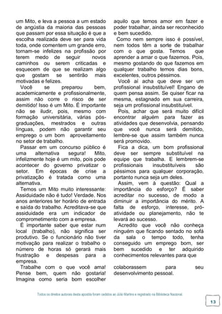 Todos os direitos autorais desta apostila foram cedidos ao Júlio Martins e registrado na Biblioteca Nacional.
13
um Mito, e leva a pessoa a um estado
de angústia da maioria das pessoas
que passam por essa situação é que a
escolha realizada deve ser para vida
toda, onde comentem um grande erro,
tornam-se infelizes na profissão por
terem medo de seguir novos
caminhos ou serem criticadas e
esquecem de que se realizam algo
que gostam se sentirão mais
motivadas e felizes.
Você se preparou bem,
academicamente e profissionalmente,
assim não corre o risco de ser
demitido! Isso é um Mito. É importante
não se iludir, pois, mesmo com
formação universitária, várias pós-
graduações, mestrados e outras
línguas, podem não garantir seu
emprego o um bom aproveitamento
no setor de trabalho.
Passar em um concurso público é
uma alternativa segura! Mito,
infelizmente hoje é um mito, pois pode
acontecer do governo privatizar o
setor. Em épocas de crise a
privatização é tratada como uma
alternativa.
Temos um Mito muito interessante:
Assiduidade não é tudo! Verdade. Nos
anos anteriores ter horário de entrada
e saída do trabalho. Acreditava-se que
assiduidade era um indicador de
comprometimento com a empresa.
É importante saber que estar num
local (trabalho), não significa ser
produtivo. Se o funcionário não tiver
motivação para realizar o trabalho o
número de horas só gerará mais
frustração e despesas para a
empresa.
Trabalhe com o que você ama!
Pense bem, quem não gostaria!
Imagina como seria bom escolher
aquilo que temos amor em fazer e
poder trabalhar, ainda ser reconhecido
e bem sucedido.
Como nem sempre isso é possível,
nem todos têm a sorte de trabalhar
com o que gosta. Temos que
aprender a amar o que fazemos. Pois,
mesmo gostando do que fazemos em
qualquer trabalho temos dias bons,
excelentes, outros péssimos.
Você aí acha que deve ser um
profissional insubstituível! Engano de
quem pensa assim. Se quiser ficar na
mesma, estagnado em sua carreira,
seja um profissional insubstituível.
Pois, achar que será muito difícil
encontrar alguém para fazer as
atividades que desenvolvia, pensando
que você nunca será demitido,
lembre-se que assim também nunca
será promovido.
Fica a dica, um bom profissional
deve ser sempre substituível na
equipe que trabalha. E lembrem-se
profissionais insubstituíveis são
péssimos para qualquer corporação,
portanto nunca seja um deles.
Assim, vem à questão: Qual a
importância do esforço? É saber
acreditar no sucesso, de modo a
diminuir a importância do mérito. A
falta de esforço, interesse, pró-
atividade ou planejamento, não te
levará ao sucesso.
Acredito que você não conheça
ninguém que ficando sentado no sofá
da sala o tempo todo, tenha
conseguido um emprego bom, ser
bem sucedido e ter adquirido
conhecimentos relevantes para que
colaborassem para seu
desenvolvimento pessoal.
 