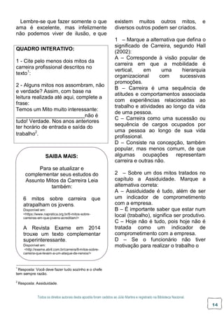Todos os direitos autorais desta apostila foram cedidos ao Júlio Martins e registrado na Biblioteca Nacional.
14
TESTE DE CONHECIMENTO
UNIDADE I:
Lembre-se que fazer somente o que
ama é excelente, mas infelizmente
não podemos viver de ilusão, e que
existem muitos outros mitos, e
diversos outros podem ser criados.
1 – Marque a alternativa que defina o
significado de Carreira, segundo Hall
(2002):
A – Corresponde à visão popular de
carreira em que a mobilidade é
vertical, em uma hierarquia
organizacional com sucessivas
promoções.
B – Carreira é uma sequência de
atitudes e comportamentos associada
com experiências relacionadas ao
trabalho e atividades ao longo da vida
de uma pessoa.
C – Carreira como uma sucessão ou
sequência de cargos ocupados por
uma pessoa ao longo de sua vida
profissional.
D – Consiste na concepção, também
popular, mas menos comum, de que
algumas ocupações representam
carreira e outras não.
2 – Sobre um dos mitos tratados no
capítulo a Assiduidade. Marque a
alternativa correta:
A – Assiduidade é tudo, além de ser
um indicador de comprometimento
com a empresa.
B – É importante saber que estar num
local (trabalho), significa ser produtivo.
C – Hoje não é tudo, pois hoje não é
tratada como um indicador de
comprometimento com a empresa.
D – Se o funcionário não tiver
motivação para realizar o trabalho o
1
Resposta: Você deve fazer tudo sozinho e o chefe
tem sempre razão.
2
Resposta: Assiduidade.
SAIBA MAIS:
Para se atualizar e
complementar seus estudos do
Assunto Mitos da Carreira Leia
também:
6 mitos sobre carreira que
atrapalham os jovens.
Disponível em:
<https://www.napratica.org.br/6-mitos-sobre-
carreiras-em-que-jovens-acreditam/>
A Revista Exame em 2014
trouxe um texto complementar
superinteressante.
Disponível em:
<http://exame.abril.com.br/carreira/8-mitos-sobre-
carreira-que-levam-a-um-ataque-de-nervos/>
QUADRO INTERATIVO:
1 - Cite pelo menos dois mitos da
carreira profissional descritos no
texto1
:
2 - Alguns mitos nos assombram, não
e verdade? Assim, com base na
leitura realizada até aqui, complete a
frase:
Temos um Mito muito interessante:
não é
tudo! Verdade. Nos anos anteriores
ter horário de entrada e saída do
trabalho2
.
 