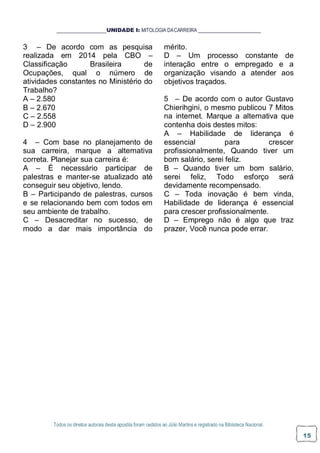 Todos os direitos autorais desta apostila foram cedidos ao Júlio Martins e registrado na Biblioteca Nacional.
15
UNIDADE I: MITOLOGIA DACARREIRA
3 – De acordo com as pesquisa
realizada em 2014 pela CBO –
Classificação Brasileira de
Ocupações, qual o número de
atividades constantes no Ministério do
Trabalho?
A – 2.580
B – 2.670
C – 2.558
D – 2.900
4 – Com base no planejamento de
sua carreira, marque a alternativa
correta. Planejar sua carreira é:
A – É necessário participar de
palestras e manter-se atualizado até
conseguir seu objetivo, lendo.
B – Participando de palestras, cursos
e se relacionando bem com todos em
seu ambiente de trabalho.
C – Desacreditar no sucesso, de
modo a dar mais importância do
mérito.
D – Um processo constante de
interação entre o empregado e a
organização visando a atender aos
objetivos traçados.
5 – De acordo com o autor Gustavo
Chierihgini, o mesmo publicou 7 Mitos
na internet. Marque a alternativa que
contenha dois destes mitos:
A – Habilidade de liderança é
essencial para crescer
profissionalmente, Quando tiver um
bom salário, serei feliz.
B – Quando tiver um bom salário,
serei feliz, Todo esforço será
devidamente recompensado.
C – Toda inovação é bem vinda,
Habilidade de liderança é essencial
para crescer profissionalmente.
D – Emprego não é algo que traz
prazer, Você nunca pode errar.
 