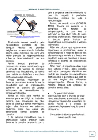 Todos os direitos autorais desta apostila foram cedidos ao Júlio Martins e registrado na Biblioteca Nacional.
18
UNIDADE II: AS ANCORAS DECARREIRAS
que a empresa tem lhe oferecido no
que diz respeito à profissão,
ascensão, missão de vida e
remuneração.
Assim, de acordo com (SCHEIN,
1996), âncora de carreira é o
composto de fatores da
autopercepção, o qual leva o
indivíduo a não abrir mão de suas
Disponível em: http://exame.abril.com.br/rede-de-blogs/carreira-em-
geracoes/2012/01/05/ano-novo-vida-nova/
Atualmente somos movidos pela
necessidade constate de nos
adequar devido às grandes
exigências do mercado de trabalho,
assim, cada indivíduo fica com uma
maior parcela de responsabilidade
sobre o desenvolvimento de sua
carreira.
Assim sendo, partindo do
pressuposto acima mencionado que
o conceito de “âncora de carreira”
demostra sua importância, de forma
que norteia as decisões e escolhas
profissionais das pessoas.
Nesse sentido, reconhecer as
âncoras de carreira é uma forma de
possibilitar que às organizações
combine os talentos ou valores
individuais às necessidades da
empresa/instituição.
Todos os dias pela manhã ao
levantar para se dirigir ao trabalho,
mesmo que consciente ou não,
pode-se dizer que temos motivações,
sejam elas internas ou externas,
podemos dizer que estas são
definhadas como: âncoras de
carreira.
É de extrema importância que o
profissional saiba ordenar suas
âncoras de carreira, de acordo com o
escolhas profissionais. Menciona que
a âncora pode indicar as
capacidades, necessidades e valores
individuais.
Além de colocar que quanto mais
experiente o profissional, maior a
autopercepção a respeito desses três
elementos que norteia e a busca um
equilíbrio entre as decisões a serem
tomadas e quanto às experiências
profissionais.
Além disso, é importante dizer aqui
que Schein (1996), após estudos
realizados conseguiu identificar um
padrão de escolha nas experiências
profissionais, e percebeu que isso se
dá em função das diferentes
autopercepções. Dessa forma, o
mesmo propôs oito âncoras de
carreira, sendo elas:
 Empreendedorismo:
preocupação com a criação de algo
novo, envolvendo a motivação para
ultrapassar obstáculos, a vontade de
correr riscos e o desejo de
proeminência pessoal naquilo que é
alcançado.
Competência técnico-profissional:
preocupação com
 