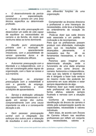 Todos os direitos autorais desta apostila foram cedidos ao Júlio Martins e registrado na Biblioteca Nacional.
19
UNIDADE II: AS ANCORAS DECARREIRAS
das diferentes funções de uma
 O desenvolvimento da perícia
pessoal e especialização,
construindo a carreira em uma área
técnica específica ou determinada
profissão.
 Estilo de vida: preocupação em
desenvolver um estilo de vida capaz
de equilibrar as necessidades da
carreira e da família, de modo que
nenhuma delas se torne dominante.
 Desafio puro: preocupação
primária com a resolução de
problemas aparentemente
irresolúveis, com a possibilidade de
vencer oponentes duros e de
ultrapassar obstáculos difíceis.
 Autonomia: preocupação com a
liberdade e a independência, com o
não ser constrangido pelas regras da
organização, com o fazer as coisas a
sua maneira;
 Segurança no emprego:
preocupação com a estabilidade e
com a garantia de emprego,
segurança, benefícios e boas
condições de aposentadoria.
 Serviço e dedicação: utilização
das capacidades interpessoais e de
ajuda em serviço dos outros,
comprometimento com uma causa
importante na vida e a consequente
devoção a ela.
 Gerir pessoas: preocupação
central com a integração dos
esforços dos outros para a obtenção
de resultados e com a articulação
organização.
Compreender as âncoras direciona
o profissional a uma hierarquia de
necessidades, onde leva a facilitação
do entendimento da vocação do
indivíduo.
Pode-se dizer que cada âncora
está associada a um padrão de
motivação e de recompensas.
Para que os profissionais possam
produzir com efetividade, motivação
para que os resultados sejam
alcançados plenamente, é
necessário que lhe dê as
ferramentas necessárias, e não o
reprima.
Paremos para imaginar uma
determinada situação, onde o
funcionário de uma dada empresa
possua uma como âncora de
carreira: Autonomia e independência,
mas que seu talento é reprimido e
ele é obrigado a fazer tudo sempre
do mesmo modo não podendo ter
autonomia em suas atitudes e estar
sempre dependendo de algo.
Podemos dizer que neste exemplo,
este profissional não produzirá de
forma efetiva, estando sempre
frustrado e nervoso com a situação
vivida.
Conforme já mencionado, a
identificação da âncora de carreira é
obtida pela autopercepção quanto às
capacidades, necessidade e valores
individuais.
Além disso, de acordo com Âncora
de Carreira influem nas escolhas
profissionais por refletir um conjunto
de necessidades, valores e
 
