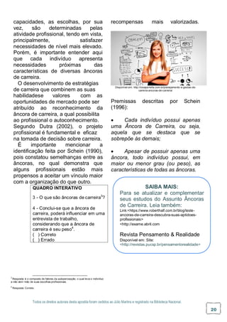 Todos os direitos autorais desta apostila foram cedidos ao Júlio Martins e registrado na Biblioteca Nacional.
20
capacidades, as escolhas, por sua
vez, são determinadas pelas
atividade profissional, tendo em vista,
principalmente, satisfazer
necessidades de nível mais elevado.
Porém, é importante entender aqui
que cada indivíduo apresenta
necessidades próximas das
características de diversas âncoras
de carreira.
O desenvolvimento de estratégias
de carreira que combinem as suas
habilidadese valores com as
oportunidades de mercado pode ser
atribuído ao reconhecimento da
âncora de carreira, a qual possibilita
ao profissional o autoconhecimento.
Segundo Dutra (2002), o projeto
profissional é fundamental e eficaz
na tomada de decisão sobre carreira.
É importante mencionar a
identificação feita por Schein (1990),
pois constatou semelhanças entre as
âncoras, no qual demonstra que
alguns profissionais estão mais
propensos a aceitar um vínculo maior
com a organização do que outro.
recompensas mais valorizadas.
Disponível em: http://rosaperrella.com.br/planejamento-e-gestao-de-
carreira-ancoras-de-carreira/
Premissas descritas por Schein
(1996):
 Cada indivíduo possui apenas
uma Âncora de Carreira, ou seja,
aquela que se destaca que se
sobrepõe às demais;
 Apesar de possuir apenas uma
âncora, todo indivíduo possui, em
maior ou menor grau (ou peso), as
características de todas as âncoras.
3
Resposta: é o composto de fatores da autopercepção, o qual leva o indivíduo
a não abrir mão de suas escolhas profissionais.
4
Resposta: Correto.
QUADRO INTERATIVO
3 - O que são âncoras de carreira3
?
4 - Conclui-se que a âncora de
carreira, poderá influenciar em uma
entrevista de trabalho,
considerando que a âncora de
carreira é seu peso4
.
( ) Correto
( ) Errado
SAIBA MAIS:
Para se atualizar e complementar
seus estudos do Assunto Âncoras
de Carreira. Leia também:
Link:<https://www.roberthalf.com.br/blog/teste-
ancoras-de-carreira-descubra-suas-aptidoes-
profissionais>
<http://exame.abril.com
Revista Pensamento & Realidade
Disponível em: Site:
<http://revistas.pucsp.br/pensamentorealidade>
 