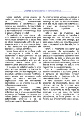 _ UNIDADE III: AS NECESSIDADES DO ERCADO DETRABALHO
Nesse capítulo, iremos abordar as
mudanças nas exigências do mercado
de trabalho, demonstrando
primeiramente a transformação que
ocorreu na sociedade, fundamentada
pela transição do período industrial para
o do conhecimento, teve início logo após
a Segunda Guerra Mundial.
Os profissionais nessa época não
viam necessidade de qualificação, pois
havia pouca concorrência e pouca mão
de obras especializada, além de que o
tempo de estada na empresa era longo
e não pensavam que poderiam ser
desligados, ou seja, demitidos.
Nessa época ainda se confiava muito
no empregador e cabia a ele o
treinamento e desenvolvimento da sua
mão de obra. Isso tornava os
profissionais acomodados, visto que não
buscavam outros meios para se
desenvolverem profissionalmente.
O mercado de trabalho há alguns anos
atrás, via uma pessoa que trocava de
emprego como um mal empregado, nos
dias atuais vemos que isso se modificou,
assim, aquele que permanece muito
tempo na mesma empresa ou
organização, pode ser considerado
acomodado ou até mesmo incapaz de
enfrentar novos desafios.
Segundo Minarelli (1995),
trabalhadores em tempos anteriores
entendiam que o emprego representava
segurança profissional, percebe-se que
muitas pessoas ingressavam em uma
determinada empresa e só se
desligavam quando da aposentadoria.
Ao mesmo tempo vemos a sociologia e
a economia do trabalho discutir sobre a
mudança no perfil da força de trabalho,
além das novas exigências de formação,
e levam ao desenvolvimento de
habilidades cognitivas e
comportamentais.
Nota-se que as mudanças que
ocorreram com relação ao trabalho e
emprego têm sido definidas nos dias
atuais como sendo uma ameaça, que
para alguns autores do assunto apontam
para uma precarização das relações de
trabalho.
Porém, é importante considerar que
um processo de precarização do
trabalho provém da verificação de que é
provável o crescimento econômico sem
o aumento, ou seja, a ampliação das
vagas de emprego. Pode-se dizer que
parte do acirramento das desigualdades
sociais neste começo de século, está
relacionada a essa precarização.
Com a competitividade diante da
economia brasileira à economia global e
a conquista da estabilidade levaram
estruturalmente o funcionamento do
mercado de trabalho do País.
A nova realidade vivida, com a
presença da globalização, trouxe aos
diversos setores da economia uma
grande pressão. Com a globalização
houve o surgimento de novas vagas de
emprego, que ao longo do tempo
começou a exigir qualificação dos
profissionais, as quais podem ver na
história que anteriormente não se exigia.
Todos os direitos autorais desta apostila foram cedidos ao Júlio Martins e registrado na Biblioteca Nacional.
20
 