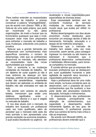 Todos os direitos autorais desta apostila foram cedidos ao Júlio Martins e registrado na Biblioteca Nacional.
19
UNIDADE III: AS NECESSIDADES DO ERCADO DETRABALHO
atualização e novas capacitações para
Para melhor entender as necessidades
do mercado de trabalho, é preciso
conceituar a palavra “empregabilidade”,
que de acordo com (Sarsur 1999, p 38),
trata-se de uma ação própria, que pode
ser incentivada ou não pelas
organizações, de modo a buscar que os
funcionários quaisquer que seja o nível,
busquem estar mais bem preparados
para enfrentar o mercado de trabalho e
suas mudanças, antevendo uma postura
proativa.
Nota-se que a grande demanda por
profissionais com conhecimentos mais
específicos aumentou o número de
desemprego, visto que os profissionais
disponíveis no mercado, não atendiam
as necessidades reais das novas
oportunidades que surgiram.
Com a economia e as mudanças
constantes do mercado de trabalho, ter
um diploma de curso superior já não é
mais sinônimo de alcançar um bom
emprego, partindo do pressuposto de que
muitas das características importantes
que devem ser aplicadas no ambiente de
trabalho não são ensinadas em sala de
aula.
De acordo com autores do assunto
tratado, mencionam que existe uma
distância significativa entre o
conhecimento técnico e o que é exigido
no mercado de trabalho.
E nos dias atuais com o mercado de
trabalho tem buscado um profissional
cada vez mais qualificado, além de
perceber que o mercado está cada dia
mais acirrado e tem apresentado uma
grande oscilação na economia brasileira,
o qual acaba resultando na urgência de
especialistas de diversas áreas.
Essa necessidade também vem da
constante mudança de serviços
moldadas às novas exigências do
mundo atual, que acaba por refletir no
profissional.
Muitos desempregados nos dias atuais
encontram muitos obstáculos para
encontrar um emprego devido à falta de
treinamento, formação, educação e o
desejo de ter melhores empregos.
Observa-se que o mercado de
trabalho tem estado cada vez mais
concorrido, assim sendo, para conseguir
ingressar no mercado ou até mesmo se
sobressair é necessário que o
profissional desenvolva conhecimentos
e habilidades diferenciadas, para tornar-
se competitivo no mercado.
É correto afirmar que as empresas têm
buscado profissional que se destaquem
por suas qualidades humanas e pela
agilidade de expandir seus recursos e
capacidades potencias sempre.
Hoje o profissional deve ter uma visão
mais ampla, na busca constante para se
desenvolver, com o propósito de reunir
conhecimentos que lhe auxiliará, e boa
parte deste são alcançados mediante
educação, formação e treinamentos.
O desenvolvimento dos profissionais
está baseado principalmente na
obtenção de conhecimentos, sua
capacidade e desempenho estão
intimamente ligados ao seu grau de
conhecimento. O profissional precisa
olhar sua carreira de forma mais crítica e
não as empresas.
De acordo com Minarelli (2005), os
profissionais devem entender que o
 