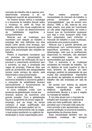 Todos os direitos autorais desta apostila foram cedidos ao Júlio Martins e registrado na Biblioteca Nacional.
18
mercado de trabalho não é apenas uma
determinada empresa e só se
desligavam quando da aposentadoria.
Ao mesmo tempo vemos a sociologia
e a economia do trabalho discutir sobre
a mudança no perfil da força de
trabalho, além das novas exigências de
formação, e levam ao desenvolvimento
de habilidades cognitivas e
comportamentais.
Nota-se que as mudanças que
ocorreram com relação ao trabalho e
emprego têm sido definidas nos dias
atuais como sendo uma ameaça, que
para alguns autores do assunto apontam
para uma precarização das relações de
trabalho.
Porém, é importante considerar que
um processo de precarização do
trabalho provém da verificação de que é
provável o crescimento econômico sem
o aumento, ou seja, a ampliação das
vagas de emprego. Pode-se dizer que
parte do acirramento das desigualdades
sociais neste começo de século, está
relacionada a essa precarização.
Com a competitividade diante da
economia brasileira à economia global e
a conquista da estabilidade levaram
estruturalmente o funcionamento do
mercado de trabalho do País.
A nova realidade vivida, com a
presença da globalização, trouxe aos
diversos setores da economia uma
grande pressão. Com a globalização
houve o surgimento de novas vagas de
emprego, que ao longo do tempo
começou a exigir qualificação dos
profissionais, as quais podem ver na
história que anteriormente não se exigia.
o qual acaba resultando na urgência de
atualização e novas capacitações para
Para melhor entender as
necessidades do mercado de trabalho, é
preciso conceituar a palavra
“empregabilidade”, que de acordo com
(Sarsur 1999, p 38), trata-se de uma
ação própria, que pode ser incentivada
ou não pelas organizações, de modo a
buscar que os funcionários quaisquer
que seja o nível, busquem estar mais
bem preparados para enfrentar o
mercado de trabalho e suas mudanças,
antevendo uma postura proativa.
Nota-se que a grande demanda por
profissionais com conhecimentos mais
específicos aumentou o número de
desemprego, visto que os profissionais
disponíveis no mercado, não atendiam
as necessidades reais das novas
oportunidades que surgiram.
Com a economia e as mudanças
constantes do mercado de trabalho, ter
um diploma de curso superior já não é
mais sinônimo de alcançar um bom
emprego, partindo do pressuposto de que
muitas das características importantes
que devem ser aplicadas no ambiente de
trabalho não são ensinadas em sala de
aula.
De acordo com autores do assunto
tratado, mencionam que existe uma
distância significativa entre o
conhecimento técnico e o que é exigido
no mercado de trabalho.
E nos dias atuais com o mercado de
trabalho tem buscado um profissional
cada vez mais qualificado, além de
perceber que o mercado está cada dia
mais acirrado e tem apresentado uma
grande oscilação na economia brasileira,
especialistas de diversas áreas.
Essa necessidade também vem da
constante mudança de serviços
 