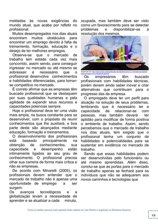 Todos os direitos autorais desta apostila foram cedidos ao Júlio Martins e registrado na Biblioteca Nacional.
19
moldadas às novas exigências do
mundo atual, que acaba por refletir no
profissional.
Muitos desempregados nos dias atuais
encontram muitos obstáculos para
encontrar um emprego devido à falta de
treinamento, formação, educação e o
desejo de ter melhores empregos.
Observa-se que o mercado de
trabalho tem estado cada vez mais
concorrido, assim sendo, para conseguir
ingressar no mercado ou até mesmo se
sobressair é necessário que o
profissional desenvolva conhecimentos
e habilidades diferenciadas, para tornar-
se competitivo no mercado.
É correto afirmar que as empresas têm
buscado profissional que se destaquem
por suas qualidades humanas e pela
agilidade de expandir seus recursos e
capacidades potencias sempre.
Hoje o profissional deve ter uma visão
mais ampla, na busca constante para se
desenvolver, com o propósito de reunir
conhecimentos que lhe auxiliará, e boa
parte deste são alcançados mediante
educação, formação e treinamentos.
O desenvolvimento dos profissionais
está baseado principalmente na
obtenção de conhecimentos, sua
capacidade e desempenho estão
intimamente ligados ao seu grau de
conhecimento. O profissional precisa
olhar sua carreira de forma mais crítica e
não as empresas.
De acordo com Minarelli (2005), os
profissionais devem entender que o
mercado de trabalho não é apenas uma
oportunidade de emprego a ser
surgem.
Os avanços tecnológicos e a
globalização levam a necessidade de
aprender e se atualizar a cada minuto,
ocupada, mas também deve ser visto
como um favorecimento para se detectar
problemas e disponibilizar-se a
resolução dos mesmos.
Disponível em: http://www.fumec.br/blog/mercado-de-trabalho/como-e-o-mercado-de-trabalho-
para-formados-em-computacao-grafica/
Os empresários têm buscado
profissionais com habilidades técnicas,
porém devem ainda saber inovar e criar
alternativas que contribuam para o
progresso das da empresa.
O empregado deve ter um perfil para
atuação na solução de seus problemas,
lembrando que é necessário ter a
capacidade de relacionar-se com
pessoas, mas também deverá ter
aptidão para modificar de forma positiva
o ambiente de trabalho. Assim, sendo
percebemos que o mercado de trabalho
nos dias atuais, tem exigido que o
profissional tenha um conjunto de
habilidades e potencialidades para se
sustentar em evidência no mercado de
trabalho.
Sendo que essas habilidades podem
ser desenvolvidas pelo funcionário ou
até mesmo aprendidas. Além disso,
conclui-se que as portas para o mercado
de trabalho apenas se fechará para os
indivíduos que não se adequarem aos
novos caminhos e tecnologias que
 