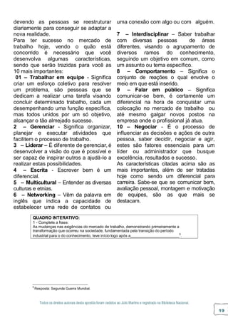 Todos os direitos autorais desta apostila foram cedidos ao Júlio Martins e registrado na Biblioteca Nacional.
19
devendo as pessoas se reestruturar
diariamente para conseguir se adaptar a
nova realidade.
Para ter sucesso no mercado de
trabalho hoje, vendo o quão está
concorrido é necessário que você
desenvolva algumas características,
sendo que serão trazidas para você as
10 mais importantes:
01 – Trabalhar em equipe - Significa
criar um esforço coletivo para resolver
um problema, são pessoas que se
dedicam a realizar uma tarefa visando
concluir determinado trabalho, cada um
desempenhando uma função específica,
mas todos unidos por um só objetivo,
alcançar o tão almejado sucesso.
2 – Gerenciar - Significa organizar,
planejar e executar atividades que
facilitem o processo de trabalho.
3 – Liderar – É diferente de gerenciar, é
desenvolver a visão do que é possível e
ser capaz de inspirar outros a ajudá-lo a
realizar estas possibilidades.
4 – Escrita - Escrever bem é um
diferencial.
5 – Multicultural – Entender as diversas
culturas e etnias.
6 – Networking – Vêm da palavra em
inglês que indica a capacidade de
estabelecer uma rede de contatos ou
uma conexão com algo ou com alguém.
7 – Interdisciplinar – Saber trabalhar
com diversas pessoas de áreas
diferentes, visando o agrupamento de
diversos ramos do conhecimento,
seguindo um objetivo em comum, como
um assunto ou tema específico.
8 – Comportamento – Significa o
conjunto de reações o qual envolve o
meio em que está inserido.
9 – Falar em público – Significa
comunicar-se bem, é certamente um
diferencial na hora de conquistar uma
colocação no mercado de trabalho ou
até mesmo galgar novos postos na
empresa onde o profissional já atua.
10 – Negociar - É o processo de
influenciar as decisões e ações de outra
pessoa, saber decidir, negociar e agir,
estes são fatores essenciais para um
líder ou administrador que busque
excelência, resultados e sucesso.
As características citadas acima são as
mais importantes, além de ser tratadas
hoje como sendo um diferencial para
carreira. Sabe-se que se comunicar bem,
avaliação pessoal, montagem e motivação
de equipes, são as que mais se
destacam.
5
Resposta: Segunda Guerra Mundial.
QUADRO INTERATIVO:
1 - Complete a frase:
As mudanças nas exigências do mercado de trabalho, demonstrando primeiramente a
transformação que ocorreu na sociedade, fundamentada pela transição do período
industrial para o do conhecimento, teve início logo após a 5
.
 