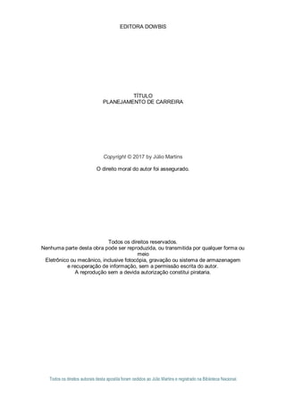 1
EDITORA DOWBIS
TÍTULO
PLANEJAMENTO DE CARREIRA
Copyright © 2017 by Júlio Martins
O direito moral do autor foi assegurado.
Todos os direitos reservados.
Nenhuma parte desta obra pode ser reproduzida, ou transmitida por qualquer forma ou
meio
Eletrônico ou mecânico, inclusive fotocópia, gravação ou sistema de armazenagem
e recuperação de informação, sem a permissão escrita do autor.
A reprodução sem a devida autorização constitui pirataria.
Todos os direitos autorais desta apostila foram cedidos ao Júlio Martins e registrado na Biblioteca Nacional.
 