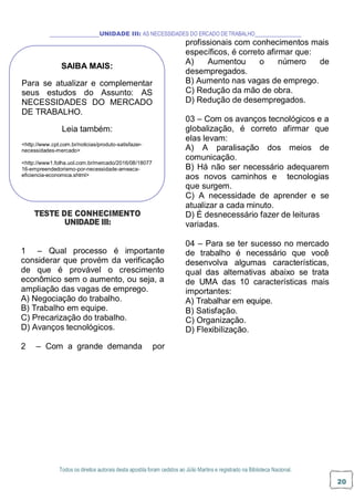Todos os direitos autorais desta apostila foram cedidos ao Júlio Martins e registrado na Biblioteca Nacional.
20
UNIDADE III: AS NECESSIDADES DO ERCADO DETRABALHO
profissionais com conhecimentos mais
específicos, é correto afirmar que:
A) Aumentou o número de
desempregados.
B) Aumento nas vagas de emprego.
C) Redução da mão de obra.
D) Redução de desempregados.
03 – Com os avanços tecnológicos e a
globalização, é correto afirmar que
elas levam:
A) A paralisação dos meios de
comunicação.
B) Há não ser necessário adequarem
aos novos caminhos e tecnologias
que surgem.
C) A necessidade de aprender e se
atualizar a cada minuto.
TESTE DE CONHECIMENTO
UNIDADE III:
1 – Qual processo é importante
considerar que provém da verificação
de que é provável o crescimento
econômico sem o aumento, ou seja, a
ampliação das vagas de emprego.
A) Negociação do trabalho.
B) Trabalho em equipe.
C) Precarização do trabalho.
D) Avanços tecnológicos.
2 – Com a grande demanda por
D) É desnecessário fazer de leituras
variadas.
04 – Para se ter sucesso no mercado
de trabalho é necessário que você
desenvolva algumas características,
qual das alternativas abaixo se trata
de UMA das 10 características mais
importantes:
A) Trabalhar em equipe.
B) Satisfação.
C) Organização.
D) Flexibilização.
SAIBA MAIS:
Para se atualizar e complementar
seus estudos do Assunto: AS
NECESSIDADES DO MERCADO
DE TRABALHO.
Leia também:
<http://www.cpt.com.br/noticias/produto-satisfazer-
necessidades-mercado>
<http://www1.folha.uol.com.br/mercado/2016/08/18077
16-empreendedorismo-por-necessidade-ameaca-
eficiencia-economica.shtml>
 