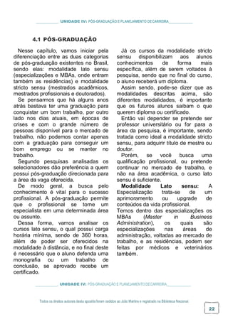 _ UNIDADE IV: PÓS-GRADUAÇÃO E PLANEJAMENTO DECARREIRA
4.1 PÓS-GRADUAÇÃO
Nesse capítulo, vamos iniciar pela
diferenciação entre as duas categorias
de pós-graduação existentes no Brasil,
sendo elas: modalidade lato sensu
(especializações e MBAs, onde entram
também as residências) e modalidade
stricto sensu (mestrados acadêmicos,
mestrados profissionais e doutorados).
Se pensarmos que há alguns anos
atrás bastava ter uma graduação para
conquistar um bom trabalho, por outro
lado nos dias atuais, em épocas de
crises e com o grande número de
pessoas disponível para o mercado de
trabalho, não podemos contar apenas
com a graduação para conseguir um
bom emprego ou se manter no
trabalho.
Segundo pesquisas analisadas os
selecionadores dão preferência a quem
possui pós-graduação direcionada para
a área da vaga oferecida.
De modo geral, a busca pelo
conhecimento é vital para o sucesso
profissional. A pós-graduação permite
que o profissional se torne um
especialista em uma determinada área
ou assunto.
Dessa forma, vamos analisar os
cursos lato sensu, o qual possui carga
horária mínima, sendo de 360 horas,
além de poder ser oferecidos na
modalidade à distância, e no final deste
é necessário que o aluno defenda uma
monografia ou um trabalho de
conclusão, se aprovado recebe um
certificado.
Já os cursos da modalidade stricto
sensu disponibilizam aos alunos
conhecimentos de forma mais
específica, além de serem voltados à
pesquisa, sendo que no final do curso,
o aluno receberá um diploma.
Assim sendo, pode-se dizer que as
modalidades descritas acima, são
diferentes modalidades, é importante
que os futuros alunos saibam o que
querem diploma ou certificado.
Então vai depender se pretende ser
professor universitário ou for para a
área da pesquisa, é importante, sendo
tratada como ideal a modalidade stricto
sensu, para adquirir título de mestre ou
doutor.
Porém, se você busca uma
qualificação profissional, ou pretende
continuar no mercado de trabalho, e
não na área acadêmica, o curso lato
sensu é suficiente.
Modalidade Lato sensu: A
Especialização trata-se de um
aprimoramento ou upgrade de
conteúdos da vida profissional.
Temos dentro das especializações os
MBAs (Master in Business
Administration), os quais são
especializações nas áreas de
administração, voltadas ao mercado de
trabalho, e as residências, podem ser
feitas por médicos e veterinários
também.
_ UNIDADE IV: PÓS-GRADUAÇÃO E PLANEJAMENTO DECARREIRA
Todos os direitos autorais desta apostila foram cedidos ao Júlio Martins e registrado na Biblioteca Nacional.
22
 