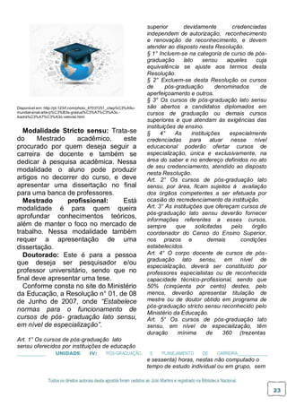 Todos os direitos autorais desta apostila foram cedidos ao Júlio Martins e registrado na Biblioteca Nacional.
23
Disponível em: http://pt.123rf.com/photo_47037251_chap%C3%A9u-
mundial-sinal-arte-p%C3%B3s-gradua%C3%A7%C3%A3o.-
ilustra%C3%A7%C3%A3o-vetorial.html
Modalidade Stricto sensu: Trata-se
do Mestrado acadêmico, este
procurado por quem deseja seguir a
carreira de docente e também se
dedicar à pesquisa acadêmica. Nessa
modalidade o aluno pode produzir
artigos no decorrer do curso, e deve
apresentar uma dissertação no final
para uma banca de professores.
Mestrado profissional: Está
modalidade é para quem queira
aprofundar conhecimentos teóricos,
além de manter o foco no mercado de
trabalho. Nessa modalidade também
requer a apresentação de uma
dissertação.
Doutorado: Este é para a pessoa
que deseja ser pesquisador e/ou
professor universitário, sendo que no
final deve apresentar uma tese.
Conforme consta no site do Ministério
da Educação, a Resolução n° 01, de 08
de Junho de 2007, onde “Estabelece
normas para o funcionamento de
cursos de pós- graduação lato sensu,
em nível de especialização”.
Art. 1° Os cursos de pós-graduação lato
sensu oferecidos por instituições de educação
superior devidamente credenciadas
independem de autorização, reconhecimento
e renovação de reconhecimento, e devem
atender ao disposto nesta Resolução.
§ 1° Incluem-se na categoria de curso de pós-
graduação lato sensu aqueles cuja
equivalência se ajuste aos termos desta
Resolução.
§ 2° Excluem-se desta Resolução os cursos
de pós-graduação denominados de
aperfeiçoamento e outros.
§ 3° Os cursos de pós-graduação lato sensu
são abertos a candidatos diplomados em
cursos de graduação ou demais cursos
superiores e que atendam às exigências das
instituições de ensino.
§ 4° As instituições especialmente
credenciadas para atuar nesse nível
educacional poderão ofertar cursos de
especialização, única e exclusivamente, na
área do saber e no endereço definidos no ato
de seu credenciamento, atendido ao disposto
nesta Resolução.
Art. 2° Os cursos de pós-graduação lato
sensu, por área, ficam sujeitos à avaliação
dos órgãos competentes a ser efetuada por
ocasião do recredenciamento da instituição.
Art. 3° As instituições que ofereçam cursos de
pós-graduação lato sensu deverão fornecer
informações referentes a esses cursos,
sempre que solicitadas pelo órgão
coordenador do Censo do Ensino Superior,
nos prazos e demais condições
estabelecidos.
Art. 4° O corpo docente de cursos de pós-
graduação lato sensu, em nível de
especialização, deverá ser constituído por
professores especialistas ou de reconhecida
capacidade técnico-profissional, sendo que
50% (cinqüenta por cento) destes, pelo
menos, deverão apresentar titulação de
mestre ou de doutor obtido em programa de
pós-graduação stricto sensu reconhecido pelo
Ministério da Educação.
Art. 5° Os cursos de pós-graduação lato
sensu, em nível de especialização, têm
duração mínima de 360 (trezentas
_ UNIDADE IV: PÓS-GRADUAÇÃO E PLANEJAMENTO DE CARREIRA
e sessenta) horas, nestas não computado o
tempo de estudo individual ou em grupo, sem
 