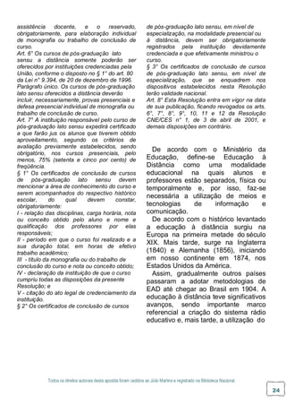 Todos os direitos autorais desta apostila foram cedidos ao Júlio Martins e registrado na Biblioteca Nacional.
24
assistência docente, e o reservado,
obrigatoriamente, para elaboração individual
de monografia ou trabalho de conclusão de
curso.
Art. 6° Os cursos de pós-graduação lato
sensu a distância somente poderão ser
oferecidos por instituições credenciadas pela
União, conforme o disposto no § 1° do art. 80
da Lei n° 9.394, de 20 de dezembro de 1996.
Parágrafo único. Os cursos de pós-graduação
lato sensu oferecidos a distância deverão
incluir, necessariamente, provas presenciais e
defesa presencial individual de monografia ou
trabalho de conclusão de curso.
Art. 7° A instituição responsável pelo curso de
pós-graduação lato sensu expedirá certificado
a que farão jus os alunos que tiverem obtido
aproveitamento, segundo os critérios de
avaliação previamente estabelecidos, sendo
obrigatório, nos cursos presenciais, pelo
menos, 75% (setenta e cinco por cento) de
freqüência.
§ 1° Os certificados de conclusão de cursos
de pós-graduação lato sensu devem
mencionar a área de conhecimento do curso e
serem acompanhados do respectivo histórico
escolar, do qual devem constar,
obrigatoriamente:
I - relação das disciplinas, carga horária, nota
ou conceito obtido pelo aluno e nome e
qualificação dos professores por elas
responsáveis;
II - período em que o curso foi realizado e a
sua duração total, em horas de efetivo
trabalho acadêmico;
III - título da monografia ou do trabalho de
conclusão do curso e nota ou conceito obtido;
IV - declaração da instituição de que o curso
cumpriu todas as disposições da presente
Resolução; e
V - citação do ato legal de credenciamento da
instituição.
§ 2° Os certificados de conclusão de cursos
de pós-graduação lato sensu, em nível de
especialização, na modalidade presencial ou
à distância, devem ser obrigatoriamente
registrados pela instituição devidamente
credenciada e que efetivamente ministrou o
curso.
§ 3° Os certificados de conclusão de cursos
de pós-graduação lato sensu, em nível de
especialização, que se enquadrem nos
dispositivos estabelecidos nesta Resolução
terão validade nacional.
Art. 8° Esta Resolução entra em vigor na data
de sua publicação, ficando revogados os arts.
6°, 7°, 8°, 9°, 10, 11 e 12 da Resolução
CNE/CES n° 1, de 3 de abril de 2001, e
demais disposições em contrário.
De acordo com o Ministério da
Educação, define-se Educação à
Distância como uma modalidade
educacional na quais alunos e
professores estão separados, física ou
temporalmente e, por isso, faz-se
necessária a utilização de meios e
tecnologias de informação e
comunicação.
De acordo com o histórico levantado
a educação à distância surgiu na
Europa na primeira metade do século
XIX. Mais tarde, surge na Inglaterra
(1840) e Alemanha (1856), iniciando
em nosso continente em 1874, nos
Estados Unidos da América.
Assim, gradualmente outros países
passaram a adotar metodologias de
EAD até chegar ao Brasil em 1904. A
educação à distância teve significativos
avanços, sendo importante marco
referencial a criação do sistema rádio
educativo e, mais tarde, a utilização do
 