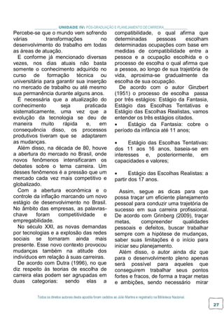 Todos os direitos autorais desta apostila foram cedidos ao Júlio Martins e registrado na Biblioteca Nacional.
27
_ UNIDADE IV: PÓS-GRADUAÇÃO E PLANEJAMENTO DECARREIRA
Percebe-se que o mundo vem sofrendo
várias transformações no
desenvolvimento do trabalho em todas
as áreas de atuação.
E conforme já mencionado diversas
vezes, nos dias atuais não basta
somente o conhecimento adquirido no
curso de formação técnica ou
universitária para garantir sua inserção
no mercado de trabalho ou até mesmo
sua permanência durante alguns anos.
É necessária que a atualização do
conhecimento seja praticada
sistematicamente, uma vez que a
evolução da tecnologia se deu de
maneira muito rápida e, em
consequência disso, os processos
produtivos tiveram que se adaptarem
as mudanças.
Além disso, na década de 80, houve
a abertura do mercado no Brasil, onde
novos fenômenos intensificaram os
debates sobre o tema carreira. Um
desses fenômenos é a pressão que um
mercado cada vez mais competitivo e
globalizado.
Com a abertura econômica e o
controle da inflação marcando um novo
estágio de desenvolvimento no Brasil.
No âmbito das empresas, as palavras-
chave foram competitividade e
empregabilidade.
No século XXI, as novas demandas
por tecnologias e a explosão das redes
sociais se tornaram ainda mais
presente. Esse novo contexto provocou
mudanças também na atitude dos
indivíduos em relação à suas carreiras.
De acordo com Dutra (1996), no que
diz respeito às teorias de escolha de
carreira elas podem ser agrupadas em
duas categorias: sendo elas a
compatibilidade, o qual afirma que
determinadas pessoas escolham
determinadas ocupações com base em
medidas de compatibilidade entre a
pessoa e a ocupação escolhida e o
processo de escolha o qual afirma que
a pessoa, ao longo de sua trajetória de
vida, aproxima-se gradualmente da
escolha de sua ocupação.
De acordo com o autor Ginzbert
(1951) o processo de escolha passa
por três estágios: Estágio da Fantasia,
Estágio das Escolhas Tentativas e
Estágio das Escolhas Realistas, vamos
entender os três estágios citados.
 Estágio da Fantasia: cobre o
período da infância até 11 anos;
 Estágio das Escolhas Tentativas:
dos 11 aos 16 anos, baseia-se em
interesses e, posteriormente, em
capacidades e valores;
 Estágio das Escolhas Realistas: a
partir dos 17 anos.
Assim, segue as dicas para que
possa traçar um eficiente planejamento
pessoal para conduzir uma trajetória de
sucesso em sua carreira profissional.
De acordo com Grinberg (2009), traçar
metas, compreender qualidades
pessoais e defeitos, buscar trabalhar
sempre com a hipótese de mudanças,
saber suas limitações é o início para
iniciar seu planejamento.
Além disso, o autor ainda diz que
para o desenvolvimento pleno apenas
será possível para aqueles que
conseguirem trabalhar seus pontos
fortes e fracos, de forma a traçar metas
e ambições, sendo necessário mirar
 