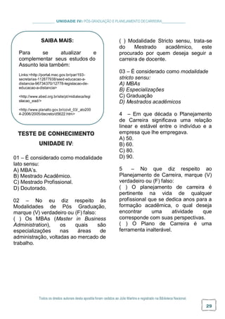 _ UNIDADE IV: PÓS-GRADUAÇÃO E PLANEJAMENTO DECARREIRA
( ) Modalidade Stricto sensu, trata-se
do Mestrado acadêmico, este
procurado por quem deseja seguir a
carreira de docente.
03 – É considerado como modalidade
stricto sensu:
A) MBAs
B) Especializações
C) Graduação
D) Mestrados acadêmicos
TESTE DE CONHECIMENTO
UNIDADE IV:
01 – É considerado como modalidade
lato sensu:
A) MBA’s.
B) Mestrado Acadêmico.
C) Mestrado Profissional.
D) Doutorado.
02 – No eu diz respeito às
Modalidades de Pós Graduação,
marque (V) verdadeiro ou (F) falso:
( ) Os MBAs (Master in Business
Administration), os quais são
especializações nas áreas de
administração, voltadas ao mercado de
trabalho.
4 – Em que década o Planejamento
de Carreira significava uma relação
linear e estável entre o indivíduo e a
empresa que lhe empregava.
A) 50.
B) 60.
C) 80.
D) 90.
5 – No que diz respeito ao
Planejamento de Carreira, marque (V)
verdadeiro ou (F) falso:
( ) O planejamento de carreira é
pertinente na vida de qualquer
profissional que se dedica anos para a
formação acadêmica, o qual deseja
encontrar uma atividade que
corresponde com suas perspectivas.
( ) O Plano de Carreira é uma
ferramenta inalterável.
Todos os direitos autorais desta apostila foram cedidos ao Júlio Martins e registrado na Biblioteca Nacional.
29
SAIBA MAIS:
Para se atualizar e
complementar seus estudos do
Assunto leia também:
Links:<http://portal.mec.gov.br/par/193-
secretarias-112877938/seed-educacao-a-
distancia-96734370/12778-legislacao-de-
educacao-a-distancia>
<http://www.abed.org.br/site/pt/midiateca/legi
slacao_ead/>
<http://www.planalto.gov.br/ccivil_03/_ato200
4-2006/2005/decreto/d5622.htm>
 