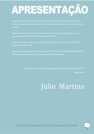 Todos os direitos autorais desta apostila foram cedidos ao Júlio Martins e registrado na Biblioteca Nacional.
2
APRESENTAÇÃO
Esta apostila tem por objetivo auxiliar os estudos referentes ao planejamento de carreira.
Fornece as principais informações no que diz respeito de planejamento, carreira sólida e de
sucesso.
Sabe-se que para ter uma carreira de sucesso não é nada fácil, muitas vezes uma boa
educação (a melhor escola) não é sinônimo de sucesso.
Trás também alguns pontos, como exemplos: os grandes mitos que giram em torno das
profissões nos dias atuais.
Além disso, está apostila visa mostrar ainda que em meio a conturbações um planejamento
adequado de sua carreira leva ao destaque na profissão escolhida.
“Tudo o que a mente humana pode conceber e acreditar, ela pode conquistar.”
Napoleon Hill
Júlio Martins
 