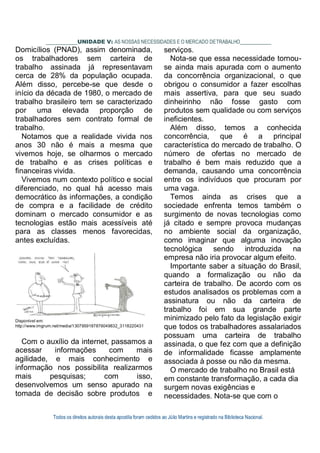 Todos os direitos autorais desta apostila foram cedidos ao Júlio Martins e registrado na Biblioteca Nacional.
UNIDADE V: AS NOSSAS NECESSIDADES E O MERCADO DETRABALHO
Domicílios (PNAD), assim denominada,
os trabalhadores sem carteira de
trabalho assinada já representavam
cerca de 28% da população ocupada.
Além disso, percebe-se que desde o
início da década de 1980, o mercado de
trabalho brasileiro tem se caracterizado
por uma elevada proporção de
trabalhadores sem contrato formal de
trabalho.
Notamos que a realidade vivida nos
anos 30 não é mais a mesma que
vivemos hoje, se olharmos o mercado
de trabalho e as crises políticas e
financeiras vivida.
Vivemos num contexto político e social
diferenciado, no qual há acesso mais
democrático às informações, a condição
de compra e a facilidade de crédito
dominam o mercado consumidor e as
tecnologias estão mais acessíveis até
para as classes menos favorecidas,
antes excluídas.
Disponível em:
http://www.imgrum.net/media/1307959187876049832_3118220431
Com o auxílio da internet, passamos a
acessar informações com mais
agilidade, e mais conhecimento e
informação nos possibilita realizarmos
mais pesquisas; com isso,
desenvolvemos um senso apurado na
tomada de decisão sobre produtos e
serviços.
Nota-se que essa necessidade tornou-
se ainda mais apurada com o aumento
da concorrência organizacional, o que
obrigou o consumidor a fazer escolhas
mais assertiva, para que seu suado
dinheirinho não fosse gasto com
produtos sem qualidade ou com serviços
ineficientes.
Além disso, temos a conhecida
concorrência, que é a principal
característica do mercado de trabalho. O
número de ofertas no mercado de
trabalho é bem mais reduzido que a
demanda, causando uma concorrência
entre os indivíduos que procuram por
uma vaga.
Temos ainda as crises que a
sociedade enfrenta temos também o
surgimento de novas tecnologias como
já citado e sempre provoca mudanças
no ambiente social da organização,
como imaginar que alguma inovação
tecnológica sendo introduzida na
empresa não iria provocar algum efeito.
Importante saber a situação do Brasil,
quando a formalização ou não da
carteira de trabalho. De acordo com os
estudos analisados os problemas com a
assinatura ou não da carteira de
trabalho foi em sua grande parte
minimizado pelo fato da legislação exigir
que todos os trabalhadores assalariados
possuam uma carteira de trabalho
assinada, o que fez com que a definição
de informalidade ficasse amplamente
associada à posse ou não da mesma.
O mercado de trabalho no Brasil está
em constante transformação, a cada dia
surgem novas exigências e
necessidades. Nota-se que com o
 