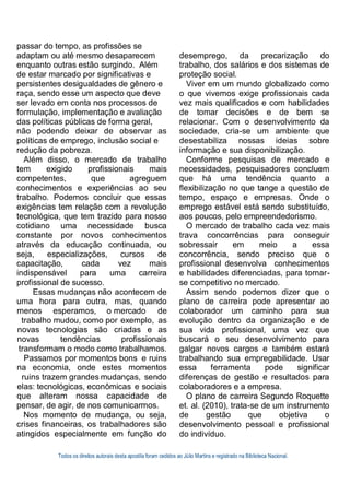 Todos os direitos autorais desta apostila foram cedidos ao Júlio Martins e registrado na Biblioteca Nacional.
passar do tempo, as profissões se
adaptam ou até mesmo desaparecem
enquanto outras estão surgindo. Além
de estar marcado por significativas e
persistentes desigualdades de gênero e
raça, sendo esse um aspecto que deve
ser levado em conta nos processos de
formulação, implementação e avaliação
das políticas públicas de forma geral,
não podendo deixar de observar as
políticas de emprego, inclusão social e
redução da pobreza.
Além disso, o mercado de trabalho
tem exigido profissionais mais
competentes, que agreguem
conhecimentos e experiências ao seu
trabalho. Podemos concluir que essas
exigências tem relação com a revolução
tecnológica, que tem trazido para nosso
cotidiano uma necessidade busca
constante por novos conhecimentos
através da educação continuada, ou
seja, especializações, cursos de
capacitação, cada vez mais
indispensável para uma carreira
profissional de sucesso.
Essas mudanças não acontecem de
uma hora para outra, mas, quando
menos esperamos, o mercado de
trabalho mudou, como por exemplo, as
novas tecnologias são criadas e as
novas tendências profissionais
transformam o modo como trabalhamos.
Passamos por momentos bons e ruins
na economia, onde estes momentos
ruins trazem grandes mudanças, sendo
elas: tecnológicas, econômicas e sociais
que alteram nossa capacidade de
pensar, de agir, de nos comunicarmos.
Nos momento de mudança, ou seja,
crises financeiras, os trabalhadores são
atingidos especialmente em função do
desemprego, da precarização do
trabalho, dos salários e dos sistemas de
proteção social.
Viver em um mundo globalizado como
o que vivemos exige profissionais cada
vez mais qualificados e com habilidades
de tomar decisões e de bem se
relacionar. Com o desenvolvimento da
sociedade, cria-se um ambiente que
desestabiliza nossas ideias sobre
informação e sua disponibilização.
Conforme pesquisas de mercado e
necessidades, pesquisadores concluem
que há uma tendência quanto a
flexibilização no que tange a questão de
tempo, espaço e empresas. Onde o
emprego estável está sendo substituído,
aos poucos, pelo empreendedorismo.
O mercado de trabalho cada vez mais
trava concorrências para conseguir
sobressair em meio a essa
concorrência, sendo preciso que o
profissional desenvolva conhecimentos
e habilidades diferenciadas, para tornar-
se competitivo no mercado.
Assim sendo podemos dizer que o
plano de carreira pode apresentar ao
colaborador um caminho para sua
evolução dentro da organização e de
sua vida profissional, uma vez que
buscará o seu desenvolvimento para
galgar novos cargos e também estará
trabalhando sua empregabilidade. Usar
essa ferramenta pode significar
diferenças de gestão e resultados para
colaboradores e a empresa.
O plano de carreira Segundo Roquette
et. al. (2010), trata-se de um instrumento
de gestão que objetiva o
desenvolvimento pessoal e profissional
do indivíduo.
 