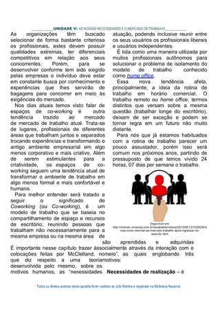 Todos os direitos autorais desta apostila foram cedidos ao Júlio Martins e registrado na Biblioteca Nacional.
UNIDADE V: AS NOSSAS NECESSIDADES E O MERCADO DETRABALHO
As organizações têm buscado
selecionar de forma bastante criteriosa
os profissionais, estes devem possuir
qualidades extremas, ter diferenciais
competitivos em relação aos seus
concorrentes. Porém, para se
desenvolver conforme tem sido exigido
pelas empresas o indivíduo deve estar
em constante busca por conhecimento e
experiências que lhes servirão de
bagagens para concorrer em meio às
exigências do mercado.
Nos dias atuais temos visto falar de
espaços de co-working é outra
tendência trazido ao mercado
de mercado de trabalho atual. Trata-se
de lugares, profissionais de diferentes
áreas que trabalham juntos e separados
trocando experiências e transformando o
antigo ambiente empresarial em algo
menos corporativo e mais criativo. Além
de serem estimulantes para a
criatividade, os espaços de co-
working seguem uma tendência atual de
transformar o ambiente de trabalho em
algo menos formal e mais confortável e
humano.
Para melhor entender será tratado a
seguir o significado de
Coworking (ou Co-working), é um
modelo de trabalho que se baseia no
compartilhamento de espaço e recursos
de escritório, reunindo pessoas que
trabalham não necessariamente para a
mesma empresa ou na mesma área de
atuação, podendo inclusive reunir entre
os seus usuários os profissionais liberais
e usuários independentes.
É tida como uma maneira utilizada por
muitos profissionais autônomos para
solucionar o problema de isolamento do
modelo de trabalho conhecido
como home office.
Essa nova tendência afeta,
principalmente, a ideia da rotina de
trabalho em horário comercial. O
trabalho remoto ou home office, termos
distintos que versam sobre a mesma
questão (trabalhar longe do escritório),
deixam de ser exceção e podem se
tornar regra em um futuro não muito
distante.
Para nós que já estamos habituados
com a rotina de trabalho parecer um
pouco assustador, porém isso será
comum nos próximos anos, partindo de
pressuposto de que temos vivido 24
horas, 07 dias por semana o trabalho.
Disponível em:
http://noticias.universia.com.br/atualidade/noticia/2013/06/13/1030030/d
icas-como-retornar-ao-mercado-trabalho-apos-ingressar-no-
exercito.html
são aprendidas e adquiridas
É importante nesse capítulo trazer àssocialmente através da interação com o
colocações feitas por McClelland, nomeio”, as quais englobando três
que diz respeito a uma teoriamotivos:
desenvolvida pelo mesmo, sobre os
motivos humanos, as “necessidades Necessidades de realização – é
 