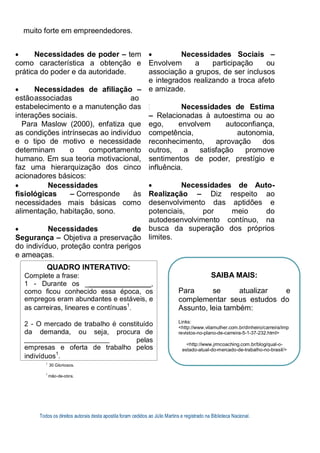 muito forte em empreendedores.
 Necessidades de poder – tem
como característica a obtenção e
prática do poder e da autoridade.
 Necessidades de afiliação –
estãoassociadas ao
estabelecimento e a manutenção das
interações sociais.
Para Maslow (2000), enfatiza que
as condições intrínsecas ao indivíduo
e o tipo de motivo e necessidade
determinam o comportamento
humano. Em sua teoria motivacional,
faz uma hierarquização dos cinco
acionadores básicos:
 Necessidades
fisiológicas – Corresponde às
necessidades mais básicas como
alimentação, habitação, sono.
 Necessidades de
Segurança – Objetiva a preservação
do indivíduo, proteção contra perigos
e ameaças.
 Necessidades Sociais –
Envolvem a participação ou
associação a grupos, de ser inclusos
e integrados realizando a troca afeto
e amizade.
Necessidades de Estima
– Relacionadas à autoestima ou ao
ego, envolvem autoconfiança,
competência, autonomia,
reconhecimento, aprovação dos
outros, a satisfação promove
sentimentos de poder, prestígio e
influência.
 Necessidades de Auto-
Realização – Diz respeito ao
desenvolvimento das aptidões e
potenciais, por meio do
autodesenvolvimento contínuo, na
busca da superação dos próprios
limites.
1
30 Gloriosos.
1
mão-de-obra.
Todos os direitos autorais desta apostila foram cedidos ao Júlio Martins e registrado na Biblioteca Nacional.
QUADRO INTERATIVO:
Complete a frase:
1 - Durante os _ ,
como ficou conhecido essa época, os
empregos eram abundantes e estáveis, e
as carreiras, lineares e contínuas1
.
2 - O mercado de trabalho é constituído
da demanda, ou seja, procura de
pelas
empresas e oferta de trabalho pelos
indivíduos1
.
SAIBA MAIS:
Para se atualizar e
complementar seus estudos do
Assunto, leia também:
Links:
<http://www.vilamulher.com.br/dinheiro/carreira/imp
revistos-no-plano-de-carreira-5-1-37-232.html>
<http://www.jrmcoaching.com.br/blog/qual-o-
estado-atual-do-mercado-de-trabalho-no-brasil/>
 