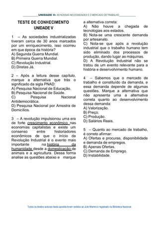UNIDADE V: AS NOSSAS NECESSIDADES E O MERCADO DETRABALHO
TESTE DE CONHECIMENTO
UNIDADE V
1 – As sociedades industrializadas
tiveram cerca de 30 anos marcados
por um enriquecimento, isso ocorreu
em que época da história?
A) Segunda Guerra Mundial.
B) Primeira Guerra Mundial.
C) Revolução Industrial.
D) Diretas Já.
2 – Após a leitura desse capítulo,
marque a alternativa que trás o
significado da sigla PNAD:
A) Pesquisa Nacional de Educação.
B) Pesquisa Nacional de Saúde.
C) Pesquisa Nacional
Antidemocrática.
D) Pesquisa Nacional por Amostra de
Domicílios.
3 – A revolução impulsionou uma era
de forte crescimento econômico nas
economias capitalistas e existe um
consenso entre historiadores
econômicos de que o início da
Revolução Industrial é o evento mais
importante na história da
humanidade desde a domesticação de
animais e a agricultura. Dessa forma
analise as questões abaixo e marque
a alternativa correta:
A) Não houve a chegada de
tecnologias aos estados.
B) Nota-se uma crescente demanda
por artesanato.
C) Nota-se que após a revolução
industrial que o trabalho humano tem
sido eliminado dos processos de
produção, dando lugar as máquinas.
D) A Revolução Industrial não se
tratou de um evento relevante para a
história e desenvolvimento humano.
4 – Sabemos que o mercado de
trabalho é constituído da demanda, e
essa demanda depende de algumas
questões. Marque a alternativa que
não apresenta uma a alternativa
correta quanto ao desenvolvimento
dessa demanda:
A) Valorização.
B) Preço.
C) Produção.
D) Salários Reais.
5 – Quanto ao mercado de trabalho,
é correto afirmar:
A) Ofertas e procuras, disponibilidade
e demanda de empregos.
B) Apenas Ofertas.
C) Demanda de Emprego.
D) Instabilidade.
Todos os direitos autorais desta apostila foram cedidos ao Júlio Martins e registrado na Biblioteca Nacional.
 