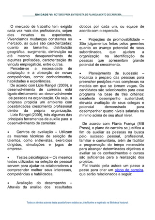 Todos os direitos autorais desta apostila foram cedidos ao Júlio Martins e registrado na Biblioteca Nacional.
UNIDADE VI: ROTEIRO PARA ENTREVISTA DE PLANEJAMENTO DECARREIRA
O mercado de trabalho tem exigido
cada vez mais dos profissionais, sejam
eles novatos ou experientes.
Vivenciamos mudanças constantes no
mercado, as quais são caracterizadas:
quanto ao tamanho, distribuição
geográfica, surgimento, diminuição ou
até mesmo desaparecimento de
algumas profissões, caracterização do
vínculo empregatício, entre outras.
Percebe-se a necessidade de
adaptação e a absorção de novas
competências, como: conhecimentos,
habilidades e experiências.
De acordo com Lizie Rangel (2009), o
desenvolvimento de carreiras está
ligado diretamente ao desenvolvimento
de pessoas na organização. Ou seja, a
empresa propicia um ambiente com
possibilidades crescimento profissional
dentro da própria organização.
Lizie Rangel (2009), trás algumas das
principais ferramentas de auxílio para o
desenvolvimento de carreiras:
 Centros de avaliação – Utilizam
as mesmas técnicas de seleção de
talentos, como entrevistas, exercícios
dirigidos, simulações e jogos de
empresa.
 Testes psicológicos – Os mesmos
testes utilizados na seleção de pessoal
servem para ajudar os colaboradores a
compreender melhor seus interesses,
competências e habilidades.
 Avaliação do desempenho –
Através da análise dos resultados
obtidos por cada um, ou equipe de
acordo com o esperado.
 Projeções de promovabilidade –
São julgamentos feitos pelos gerentes
quanto ao avanço potencial de seus
subordinados, que ajudam a
organização na identificação de
pessoas que apresentam grande
potencial de crescimento.
 Planejamento de sucessão –
Focaliza o preparo das pessoas para
preencher posições mais complexas na
medida em que se tornam vagas. Os
candidatos são selecionados para esse
programa na base de três critérios:
excelente desempenho sustentável;
elevada avaliação de seus colegas e
potencial demonstrado para
desempenhar quatro níveis salariais no
mínimo acima de seu atual nível.
De acordo com Flávia França (MB
Press), o plano de carreira se justifica a
fim de auxiliar as pessoas na busca
pelo sucesso pessoal, profissional,
familiar e comunitário, além de facilitar
a programação do tempo necessário
para alcançar determinados objetivos e
avaliar se os conhecimentos e cursos
são suficientes para a realização dos
projetos.
Foi trazido pela autora um passo a
passo para criar um plano de carreira,
que serão relacionados a seguir:
 