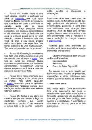 Todos os direitos autorais desta apostila foram cedidos ao Júlio Martins e registrado na Biblioteca Nacional.
UNIDADE VI: ROTEIRO PARA ENTREVISTA DE PLANEJAMENTO DECARREIRA
estão sujeitos a alterações e
 Passo 01: Reflita sobre o que
você deseja, escolha a profissão ou
área do mercado que você quer
trabalhar. Nesse momento é importante
que você leve em conta o que mais te
agrada, quais são as suas
preferências. Faça pesquisa sobre
profissões, leia revistas especializadas
e até converse com profissionais da
área. O primeiro passo deve ter total
atenção, porque é baseado nele que
você vai criar o seu plano. Depois
defina um objetivo mais específico: "Me
tornar executivo de uma multinacional",
"Ser uma empreendedora de sucesso".
 Passo 02: Em relação ao objetivo
final faça uma análise sobre o que será
necessário para alcançar a meta: Que
tipo de curso eu preciso? Quais
experiências profissionais me trarão os
aprendizados necessários? Através
dessas respostas você terá a base do
plano e o que deve ser feito.
 Passo 03: É nesse momento que
você deve começar a dar prazos para
as metas: "até 2020 aprender
o inglês necessário para as reuniões
internacionais", "procurar cursos que
me façam perder a timidez e o medo de
falar em público".
 Passo 04: Tenha o seu plano de
carreira sempre em mente e faça as
mudanças sempre que achar
necessário ou preciso. O mundo muda
o tempo todo e os sonhos também
adaptações.
Importante saber que o seu plano de
carreira somente funcionará desde que
seja profissional disciplinado, tenha
determinação, paciência e abra mão
das facilidades para alcançar seus
objetivos. Além de fazer uma revisão
regular dessas metas e objetivos e do
seu alinhamento com a realidade e
com a evolução de crenças internas
e expectativas.
Partindo para uma entrevista de
trabalho você deverá considerar quatro
elementos profissionais:
Objetivo Profissional com um Alvo
de Renda Pretendido;
Necessidades;
Recursos;
 Plano de Ação. Figura 09.
De acordo com o texto trazido por
Rômulo Martins, modelo de perguntas,
explicações e dicas colocadas pelo
mesmo quanto ao roteiro de entrevista:
1. Fale sobre você:
Não existe regra. Cada entrevistador
tem uma expectativa. No geral, o
selecionador quer saber mais sobre a
formação acadêmica do candidato, o
que ele gosta de fazer (hobby), seus
sonhos e expectativas. A orientação é
direcionar o discurso para o âmbito
profissional.
 