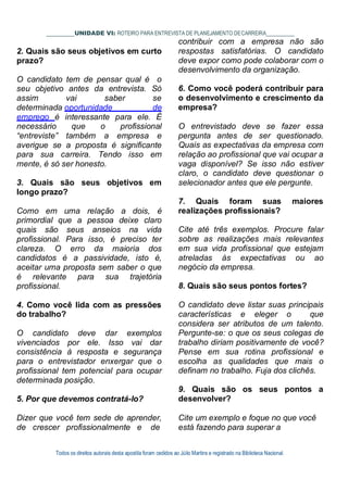 Todos os direitos autorais desta apostila foram cedidos ao Júlio Martins e registrado na Biblioteca Nacional.
UNIDADE VI: ROTEIRO PARA ENTREVISTA DE PLANEJAMENTO DECARREIRA
contribuir com a empresa não são
2. Quais são seus objetivos em curto
prazo?
O candidato tem de pensar qual é o
seu objetivo antes da entrevista. Só
assim vai saber se
determinada oportunidade de
emprego é interessante para ele. É
necessário que o profissional
“entreviste” também a empresa e
averigue se a proposta é significante
para sua carreira. Tendo isso em
mente, é só ser honesto.
3. Quais são seus objetivos em
longo prazo?
Como em uma relação a dois, é
primordial que a pessoa deixe claro
quais são seus anseios na vida
profissional. Para isso, é preciso ter
clareza. O erro da maioria dos
candidatos é a passividade, isto é,
aceitar uma proposta sem saber o que
é relevante para sua trajetória
profissional.
4. Como você lida com as pressões
do trabalho?
O candidato deve dar exemplos
vivenciados por ele. Isso vai dar
consistência à resposta e segurança
para o entrevistador enxergar que o
profissional tem potencial para ocupar
determinada posição.
5. Por que devemos contratá-lo?
Dizer que você tem sede de aprender,
de crescer profissionalmente e de
respostas satisfatórias. O candidato
deve expor como pode colaborar com o
desenvolvimento da organização.
6. Como você poderá contribuir para
o desenvolvimento e crescimento da
empresa?
O entrevistado deve se fazer essa
pergunta antes de ser questionado.
Quais as expectativas da empresa com
relação ao profissional que vai ocupar a
vaga disponível? Se isso não estiver
claro, o candidato deve questionar o
selecionador antes que ele pergunte.
7. Quais foram suas maiores
realizações profissionais?
Cite até três exemplos. Procure falar
sobre as realizações mais relevantes
em sua vida profissional que estejam
atreladas às expectativas ou ao
negócio da empresa.
8. Quais são seus pontos fortes?
O candidato deve listar suas principais
características e eleger o que
considera ser atributos de um talento.
Pergunte-se: o que os seus colegas de
trabalho diriam positivamente de você?
Pense em sua rotina profissional e
escolha as qualidades que mais o
definam no trabalho. Fuja dos clichês.
9. Quais são os seus pontos a
desenvolver?
Cite um exemplo e foque no que você
está fazendo para superar a
 