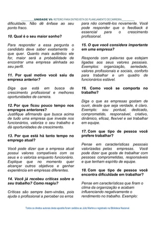 Todos os direitos autorais desta apostila foram cedidos ao Júlio Martins e registrado na Biblioteca Nacional.
UNIDADE VI: ROTEIRO PARA ENTREVISTA DE PLANEJAMENTO DECARREIRA
dificuldade. Não dê ênfase ao seu
ponto fraco.
10. Qual é o seu maior sonho?
Para responder a essa pergunta o
candidato deve saber exatamente o
que quer. Quanto mais autêntico ele
for, maior será a probabilidade de
encontrar uma empresa alinhada ao
seu perfil.
11. Por qual motivo você saiu da
empresa anterior?
Diga que está em busca de
crescimento profissional e melhores
oportunidades de carreira.
12. Por que ficou pouco tempo nos
empregos anteriores?
Justifique afirmando que busca acima
de tudo uma empresa que investe nos
funcionários, valoriza o seu trabalho e
dá oportunidades de crescimento.
13. Por que está há tanto tempo no
emprego atual?
Você pode dizer que a empresa atual
possui valores compatíveis com os
seus e o valoriza enquanto funcionário.
Explique que no momento quer
alcançar outros objetivos e ganhar
experiência em empresas diferentes.
14. Você já recebeu críticas sobre o
seu trabalho? Como reagiu?
Críticas são sempre bem-vindas, pois
ajuda o profissional a perceber os erros
para não cometê-los novamente. Você
pode responder que o feedback é
essencial para o crescimento
profissional.
15. O que você considera importante
em uma empresa?
Responda com palavras que estejam
ligadas aos seus valores pessoais.
Exemplos: organização, seriedade,
valores profissionais e sociais, conforto
para trabalhar e um quadro de
funcionários estável.
16. Como você se comporta no
trabalho?
Diga o que as empresas gostam de
ouvir, desde que seja verdade, é claro.
Exemplo: sou pontual, dedicado,
comprometido, responsável, criativo,
dinâmico, eficaz, flexível e sei trabalhar
em equipe.
17. Com que tipo de pessoa você
prefere trabalhar?
Pense em características pessoais
valorizadas pelas empresas. Você
pode dizer que gosta de trabalhar com
pessoas comprometidas, responsáveis
e que tenham espírito de equipe.
18. Com que tipo de pessoa você
encontra dificuldade em trabalhar?
Pense em características que firam o
clima da organização e acabam
influenciando negativamente o
rendimento no trabalho. Exemplo:
 
