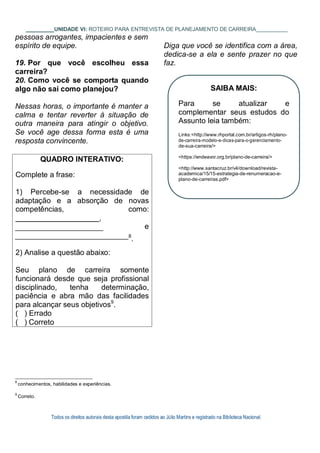 Todos os direitos autorais desta apostila foram cedidos ao Júlio Martins e registrado na Biblioteca Nacional.
UNIDADE VI: ROTEIRO PARA ENTREVISTA DE PLANEJAMENTO DE CARREIRA
pessoas arrogantes, impacientes e sem
espírito de equipe.
19. Por que você escolheu essa
carreira?
20. Como você se comporta quando
algo não sai como planejou?
Nessas horas, o importante é manter a
calma e tentar reverter à situação de
outra maneira para atingir o objetivo.
Se você age dessa forma esta é uma
resposta convincente.
Diga que você se identifica com a área,
dedica-se a ela e sente prazer no que
faz.
8
conhecimentos, habilidades e experiências.
9
Correto.
QUADRO INTERATIVO:
Complete a frase:
1) Percebe-se a necessidade de
adaptação e a absorção de novas
competências, como:
,
e
8
.
2) Analise a questão abaixo:
Seu plano de carreira somente
funcionará desde que seja profissional
disciplinado, tenha determinação,
paciência e abra mão das facilidades
para alcançar seus objetivos9
.
( ) Errado
( ) Correto
SAIBA MAIS:
Para se atualizar e
complementar seus estudos do
Assunto leia também:
Links:<http://www.rhportal.com.br/artigos-rh/plano-
de-carreira-modelo-e-dicas-para-o-gerenciamento-
de-sua-carreira/>
<https://endeavor.org.br/plano-de-carreira/>
<http://www.santacruz.br/v4/download/revista-
academica/15/15-estrategia-de-renumeracao-e-
plano-de-carreiras.pdf>
 